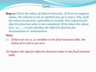 Cont….Step 12: Check the values of objective function. If there are negative values, the solution is not an optimal one; go to step 5. Else, if all the values are positive, optimality is reached. Non-negativity for objective function value is not considered. Write down the values of x1, x2,……..xi and calculate the objective function for maximization or minimization.Note:If there are no x1, x2 variables in the final iteration table, the values of x1 and x2 are zero.(ii)Neglect the sign for objective function value in the final iteration table.