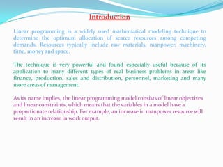 IntroductionLinear programming is a widely used mathematical modeling technique to   determine the optimum allocation of scarce resources among competing  demands. Resources typically include raw materials, manpower, machinery, time, money and space. The technique is very powerful and found especially useful because of its application to many different types of real business problems in areas like finance, production, sales and distribution, personnel, marketing and many more areas of management. As its name implies, the linear programming model consists of linear objectives and linear constraints, which means that the variables in a model have a proportionate relationship. For example, an increase in manpower resource will result in an increase in work output.