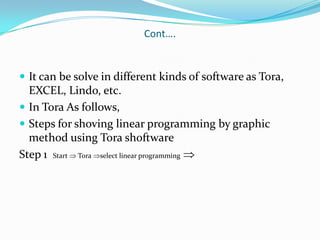 Cont….It can be solve in different kinds of software as Tora, EXCEL, Lindo, etc.In Tora As follows,Steps for shoving linear programming by graphic method using TorashoftwareStep 1  Start  Tora select linear programming 