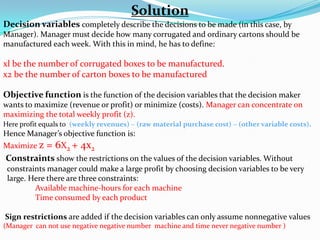 Solution Decision variables completely describe the decisions to be made (in this case, by Manager). Manager must decide how many corrugated and ordinary cartons should be manufactured each week. With this in mind, he has to define: xl be the number of corrugated boxes to be manufactured.x2 be the number of carton boxes to be manufactured Objective functionis the function of the decision variables that the decision maker wants to maximize (revenue or profit) or minimize (costs). Manager can concentrate on maximizing the total weekly profit (z). Here profit equals to  (weekly revenues) – (raw material purchase cost) – (other variable costs). Hence Manager’s objective function is: Maximize z = 6X2 + 4x2 Constraints show the restrictions on the values of the decision variables. Without      constraints manager could make a large profit by choosing decision variables to be very     large. Here there are three constraints: Available machine-hours for each machine	Time consumed by each product Sign restrictions are added if the decision variables can only assume nonnegative values (Manager  can not use negative negative number  machine and time never negative number ) 