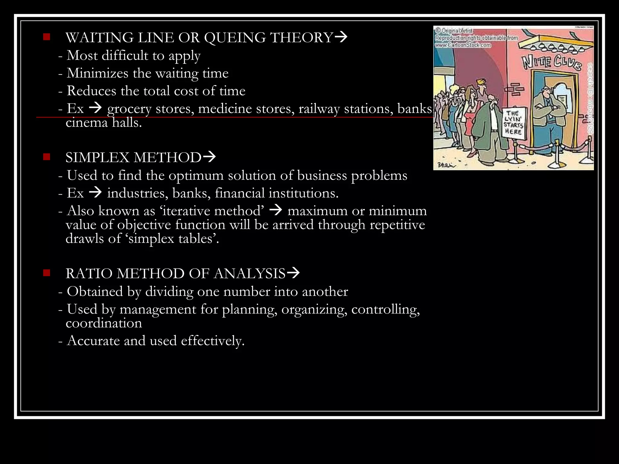 

WAITING LINE OR QUEING THEORY
- Most difficult to apply
- Minimizes the waiting time
- Reduces the total cost of time
- Ex  grocery stores, medicine stores, railway stations, banks,
cinema halls.



SIMPLEX METHOD
- Used to find the optimum solution of business problems
- Ex  industries, banks, financial institutions.
- Also known as ‘iterative method’  maximum or minimum
value of objective function will be arrived through repetitive
drawls of ‘simplex tables’.



RATIO METHOD OF ANALYSIS
- Obtained by dividing one number into another
- Used by management for planning, organizing, controlling,
coordination
- Accurate and used effectively.

 