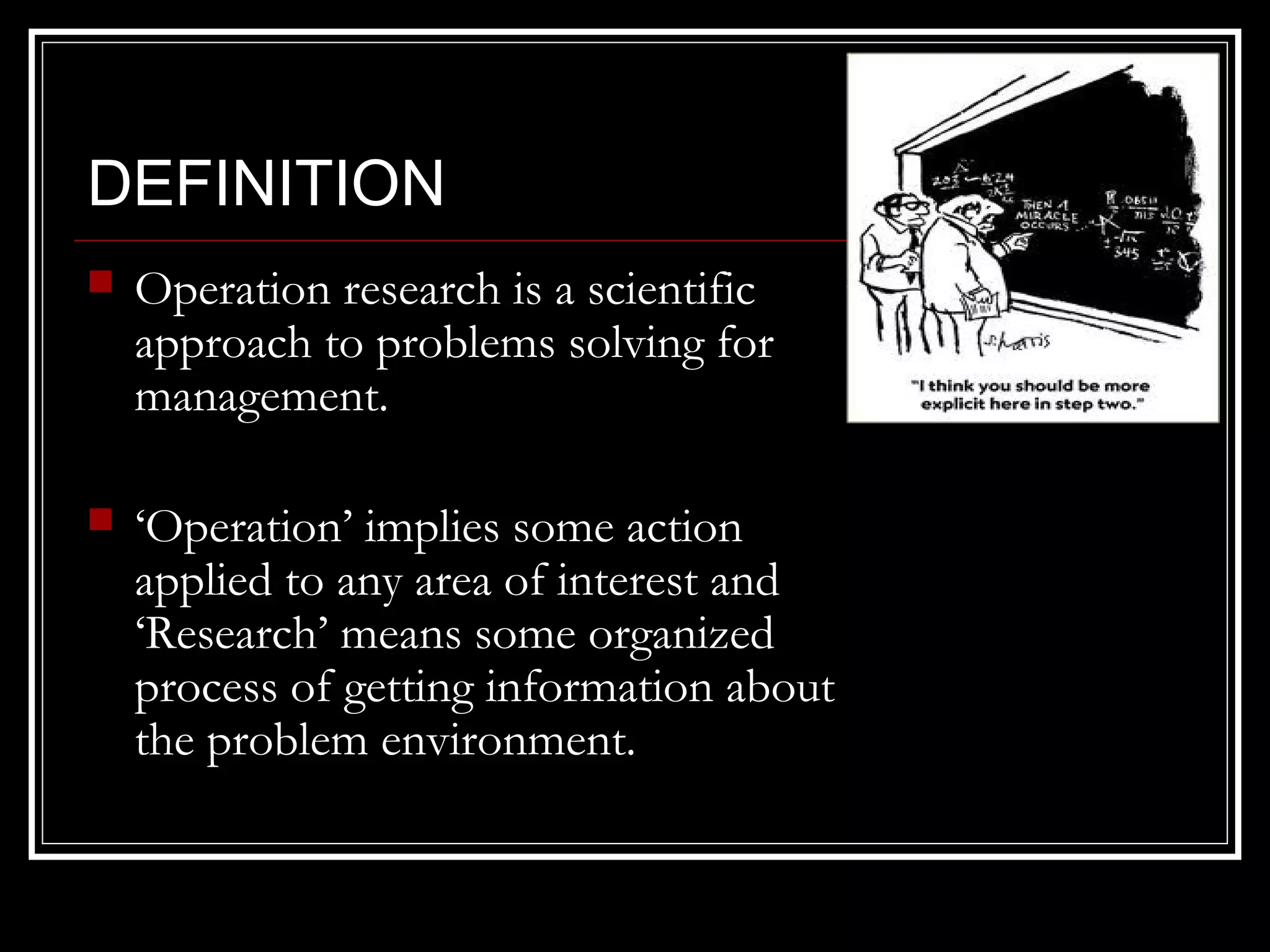 DEFINITION


Operation research is a scientific
approach to problems solving for
management.



‘Operation’ implies some action
applied to any area of interest and
‘Research’ means some organized
process of getting information about
the problem environment.

 