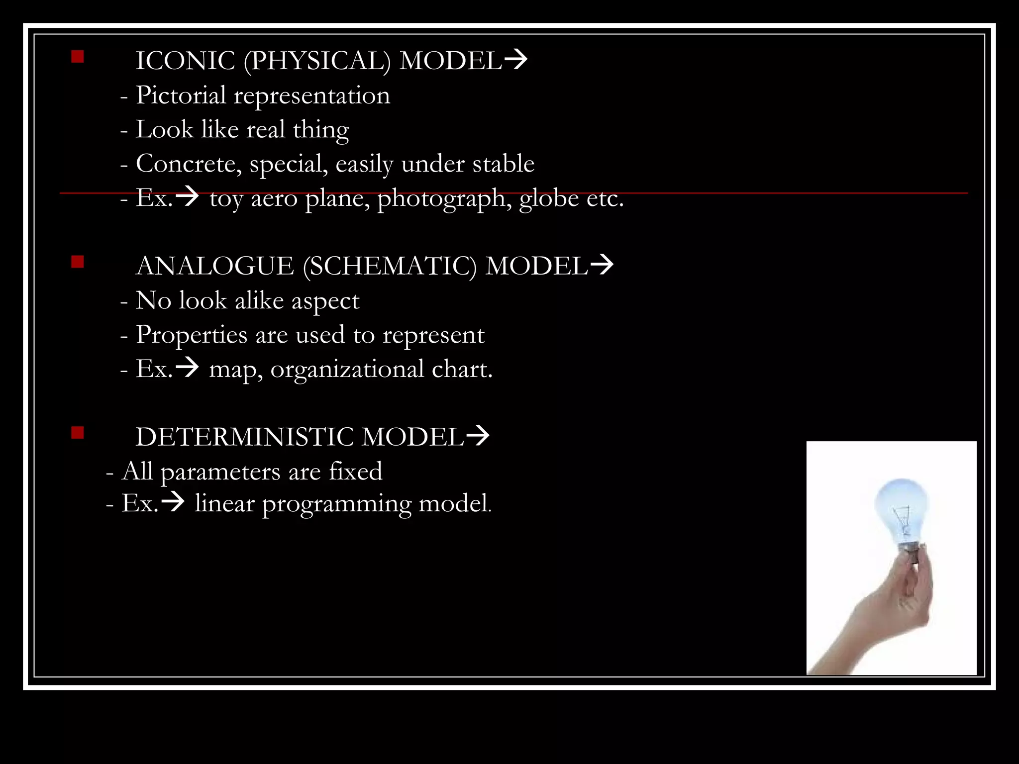 

ICONIC (PHYSICAL) MODEL
- Pictorial representation
- Look like real thing
- Concrete, special, easily under stable
- Ex. toy aero plane, photograph, globe etc.



ANALOGUE (SCHEMATIC) MODEL
- No look alike aspect
- Properties are used to represent
- Ex. map, organizational chart.



DETERMINISTIC MODEL
- All parameters are fixed
- Ex. linear programming model.

 