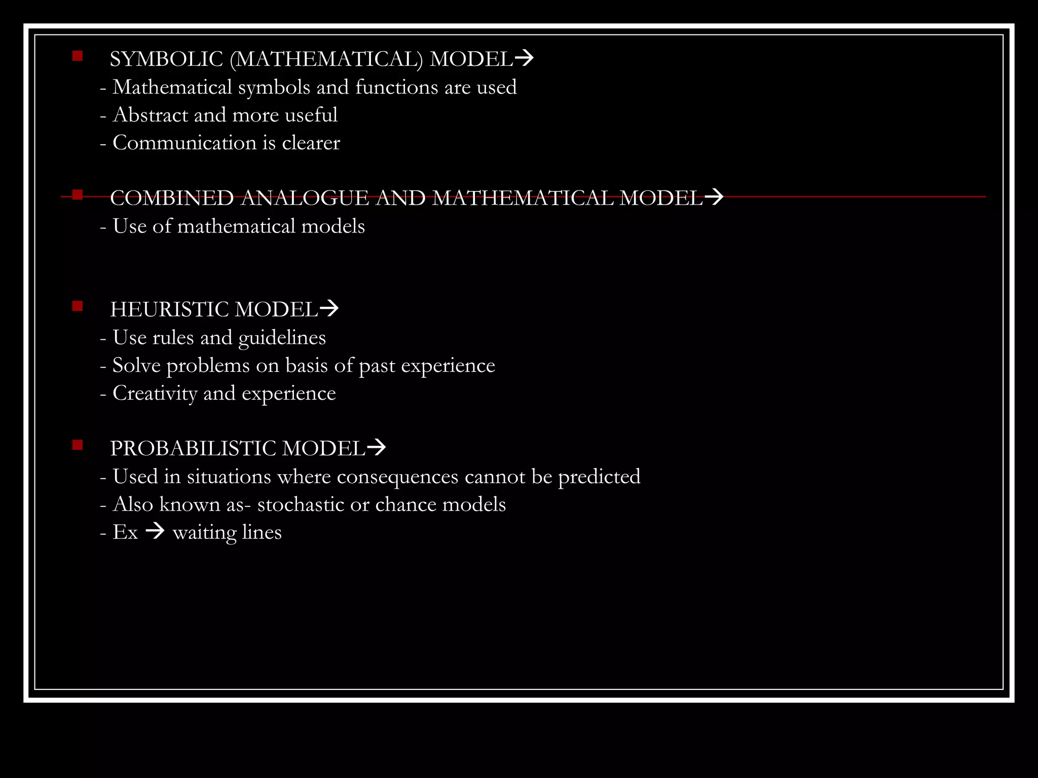 

SYMBOLIC (MATHEMATICAL) MODEL
- Mathematical symbols and functions are used
- Abstract and more useful
- Communication is clearer



COMBINED ANALOGUE AND MATHEMATICAL MODEL
- Use of mathematical models



HEURISTIC MODEL
- Use rules and guidelines
- Solve problems on basis of past experience
- Creativity and experience



PROBABILISTIC MODEL
- Used in situations where consequences cannot be predicted
- Also known as- stochastic or chance models
- Ex  waiting lines

 