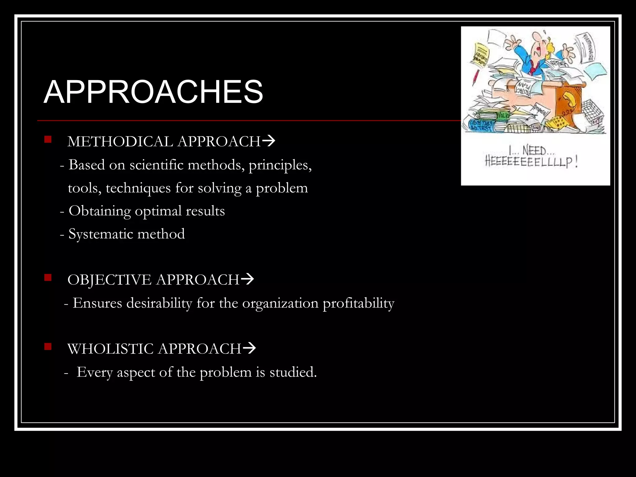 APPROACHES


METHODICAL APPROACH
- Based on scientific methods, principles,
tools, techniques for solving a problem
- Obtaining optimal results
- Systematic method



OBJECTIVE APPROACH
- Ensures desirability for the organization profitability



WHOLISTIC APPROACH
- Every aspect of the problem is studied.

 