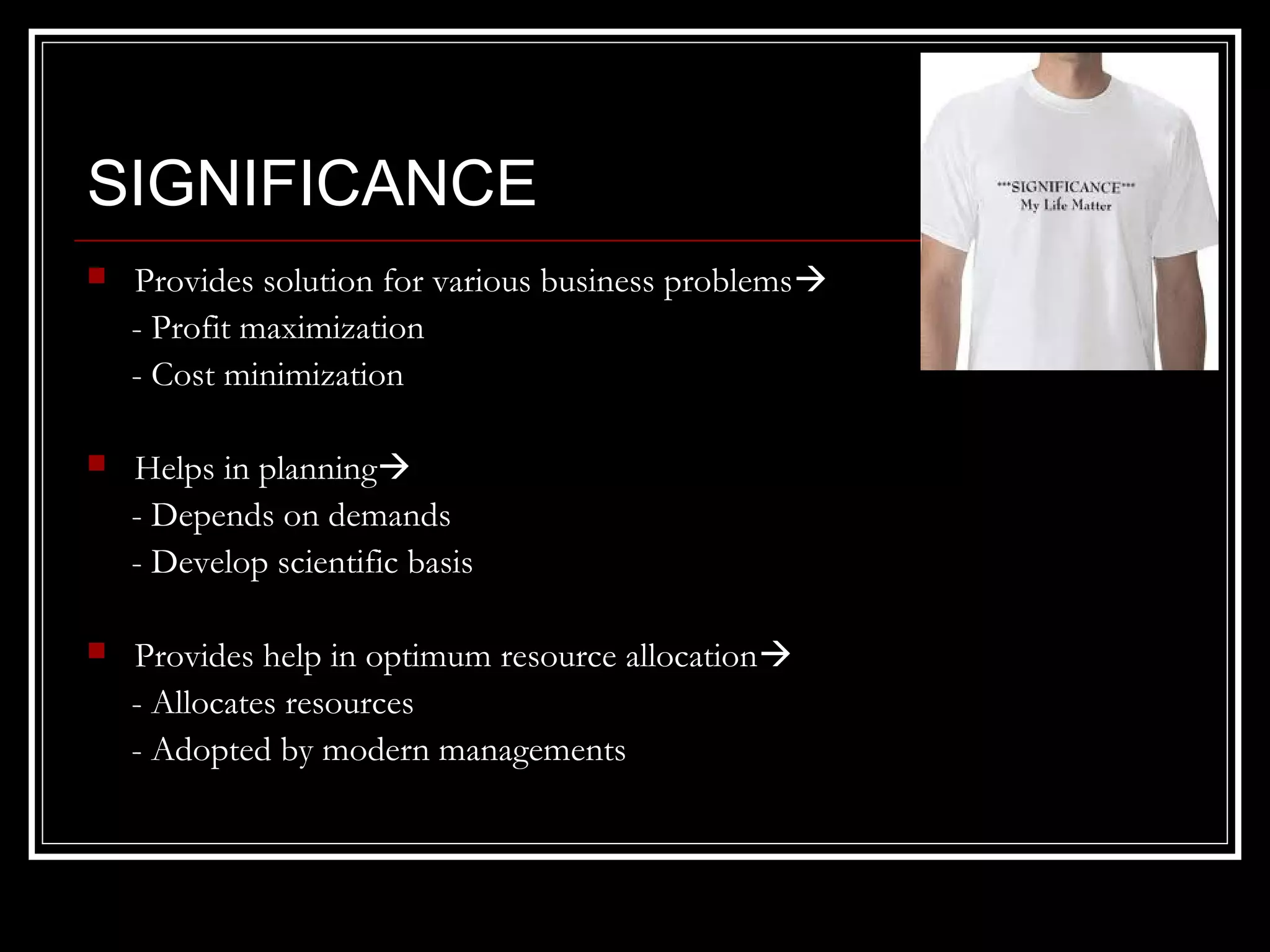 SIGNIFICANCE


Provides solution for various business problems 
- Profit maximization
- Cost minimization



Helps in planning
- Depends on demands
- Develop scientific basis



Provides help in optimum resource allocation
- Allocates resources
- Adopted by modern managements

 