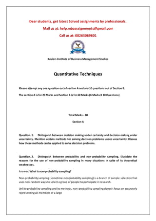 Dear students, get latest Solved assignments by professionals.
Mail us at: help.mbaassignments@gmail.com
Call us at: 08263069601
Xaviers Institute of Business Management Studies
Quantitative Techniques
Please attempt any one question out of section A and any 10 questions out of Section B.
The section A is for 20 Marks and Section B is for 60 Marks (6 Marks X 10 Questions)
Total Marks - 80
Section A
Question. 1. Distinguish between decision making under certainty and decision making under
uncertainty. Mention certain methods for solving decision problems under uncertainty. Discuss
how these methods can be applied to solve decision problems.
Question. 2. Distinguish between probability and non-probability sampling. Elucidate the
reasons for the use of non-probability sampling in many situations in spite of its theoretical
weaknesses.
Answer: What is non-probability sampling?
Non-probabilitysampling(sometimesnonprobabilitysampling) is a branch of sample selection that
uses non-random ways to select a group of people to participate in research.
Unlike probabilitysampling and its methods, non-probability sampling doesn’t focus on accurately
representing all members of a large
 