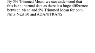 By 5% Trimmed Mean, we can understand that
this is not normal data as there is a huge difference
between Mean and 5% Trimmed Mean for both
Nifty Next 50 and ADANITRANS.
 