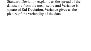 Standard Deviation explains us the spread of the
data/score from the mean score and Variance is
square of Std Deviation, Variance gives us the
picture of the variability of the data.
 