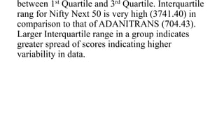 between 1st Quartile and 3rd Quartile. Interquartile
rang for Nifty Next 50 is very high (3741.40) in
comparison to that of ADANITRANS (704.43).
Larger Interquartile range in a group indicates
greater spread of scores indicating higher
variability in data.
 