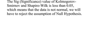 The Sig (Significance) value of Kolmogorov-
Smirnov and Shapiro-Wilk is less than 0.05,
which means that the data is not normal, we will
have to reject the assumption of Null Hypothesis.
 