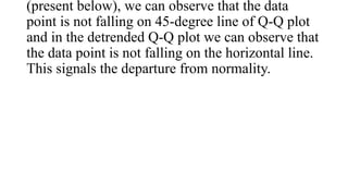 (present below), we can observe that the data
point is not falling on 45-degree line of Q-Q plot
and in the detrended Q-Q plot we can observe that
the data point is not falling on the horizontal line.
This signals the departure from normality.
 