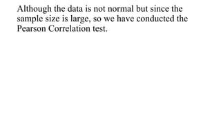 Although the data is not normal but since the
sample size is large, so we have conducted the
Pearson Correlation test.
 