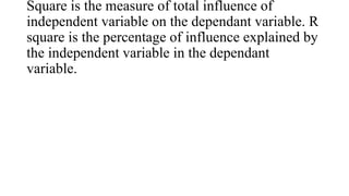 Square is the measure of total influence of
independent variable on the dependant variable. R
square is the percentage of influence explained by
the independent variable in the dependant
variable.
 
