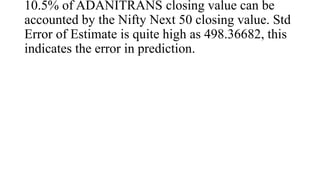 10.5% of ADANITRANS closing value can be
accounted by the Nifty Next 50 closing value. Std
Error of Estimate is quite high as 498.36682, this
indicates the error in prediction.
 