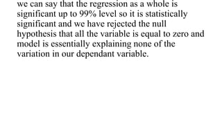 we can say that the regression as a whole is
significant up to 99% level so it is statistically
significant and we have rejected the null
hypothesis that all the variable is equal to zero and
model is essentially explaining none of the
variation in our dependant variable.
 