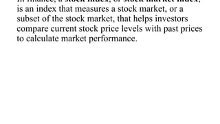 In finance, a stock index, or stock market index,
is an index that measures a stock market, or a
subset of the stock market, that helps investors
compare current stock price levels with past prices
to calculate market performance.
 