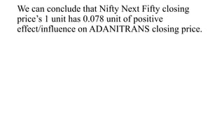 We can conclude that Nifty Next Fifty closing
price’s 1 unit has 0.078 unit of positive
effect/influence on ADANITRANS closing price.
 