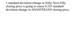 1 standard deviation change in Nifty Next Fifty
closing price is going to cause 0.325 standard
deviation change in ADANITRANS closing price.
 