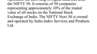 represents the next rung of liquid securities after
the NIFTY 50. It consists of 50 companies
representing approximately 10% of the traded
value of all stocks on the National Stock
Exchange of India. The NIFTY Next 50 is owned
and operated by India Index Services and Products
Ltd.
 
