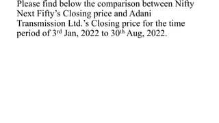 Please find below the comparison between Nifty
Next Fifty’s Closing price and Adani
Transmission Ltd.’s Closing price for the time
period of 3rd Jan, 2022 to 30th Aug, 2022.
 