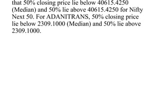 that 50% closing price lie below 40615.4250
(Median) and 50% lie above 40615.4250 for Nifty
Next 50. For ADANITRANS, 50% closing price
lie below 2309.1000 (Median) and 50% lie above
2309.1000.
 