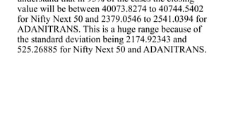 understand that in 95% of the cases the closing
value will be between 40073.8274 to 40744.5402
for Nifty Next 50 and 2379.0546 to 2541.0394 for
ADANITRANS. This is a huge range because of
the standard deviation being 2174.92343 and
525.26885 for Nifty Next 50 and ADANITRANS.
 