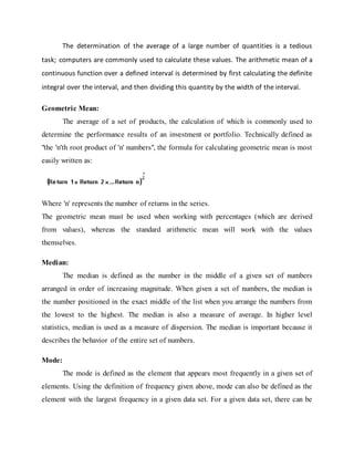 The determination of the average of a large number of quantities is a tedious
task; computers are commonly used to calculate these values. The arithmetic mean of a
continuous function over a defined interval is determined by first calculating the definite
integral over the interval, and then dividing this quantity by the width of the interval.
Geometric Mean:
The average of a set of products, the calculation of which is commonly used to
determine the performance results of an investment or portfolio. Technically defined as
"the 'n'th root product of 'n' numbers", the formula for calculating geometric mean is most
easily written as:
Where 'n' represents the number of returns in the series.
The geometric mean must be used when working with percentages (which are derived
from values), whereas the standard arithmetic mean will work with the values
themselves.
Median:
The median is defined as the number in the middle of a given set of numbers
arranged in order of increasing magnitude. When given a set of numbers, the median is
the number positioned in the exact middle of the list when you arrange the numbers from
the lowest to the highest. The median is also a measure of average. In higher level
statistics, median is used as a measure of dispersion. The median is important because it
describes the behavior of the entire set of numbers.
Mode:
The mode is defined as the element that appears most frequently in a given set of
elements. Using the definition of frequency given above, mode can also be defined as the
element with the largest frequency in a given data set. For a given data set, there can be
 
