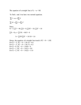 The equation of a straight line is YC = a + bX
To find a and b we have two normal equations
  XbnaY
   2
XbXaXY
Since,
N = 5, ∑Y = 40, ∑X = 0, ∑XY = 18, ∑X2 = 10
∑X = 0; a = ∑Y/N = 40/5 = 8
b = ∑XY/∑X2 = 18/10 = 1.8
Hence, the equation of a straight line trend is YC = 8 + 1.8X
For X = -2, YC = 8 + 1.8(-2) = 4.4
For X = -1, YC = 8 + 1.8(-1) = 6.2
For X = 0, YC = 8 + 1.8(0) = 8
For X = 1, YC = 8 + 1.8(1) = 9.8
For X = 2, YC = 8 + 1.8(2) = 11.6
 