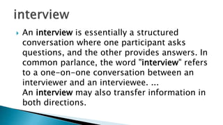  An interview is essentially a structured
conversation where one participant asks
questions, and the other provides answers. In
common parlance, the word "interview" refers
to a one-on-one conversation between an
interviewer and an interviewee. ...
An interview may also transfer information in
both directions.
 