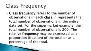  Class frequency refers to the number of
observations in each class; n represents the
total number of observations in the entire
data set. For the supermarket example, the
total number of observations is 200. The
relative frequency may be expressed as a
proportion (fraction) of the total or as a
percentage of the total.
 