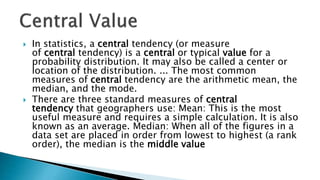  In statistics, a central tendency (or measure
of central tendency) is a central or typical value for a
probability distribution. It may also be called a center or
location of the distribution. ... The most common
measures of central tendency are the arithmetic mean, the
median, and the mode.
 There are three standard measures of central
tendency that geographers use: Mean: This is the most
useful measure and requires a simple calculation. It is also
known as an average. Median: When all of the figures in a
data set are placed in order from lowest to highest (a rank
order), the median is the middle value
 