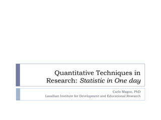 Quantitative Techniques in
Research: Statistic in One day
Carlo Magno, PhD
Lasallian Institute for Development and Educational Research
 