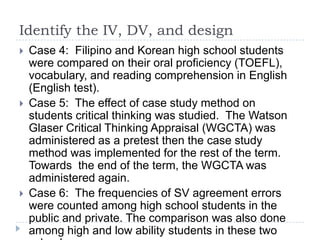 Identify the IV, DV, and design
 Case 4: Filipino and Korean high school students
were compared on their oral proficiency (TOEFL),
vocabulary, and reading comprehension in English
(English test).
 Case 5: The effect of case study method on
students critical thinking was studied. The Watson
Glaser Critical Thinking Appraisal (WGCTA) was
administered as a pretest then the case study
method was implemented for the rest of the term.
Towards the end of the term, the WGCTA was
administered again.
 Case 6: The frequencies of SV agreement errors
were counted among high school students in the
public and private. The comparison was also done
among high and low ability students in these two
 