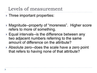 Levels of measurement
 Three important properties:
 Magnitude--property of “moreness”. Higher score
refers to more of something.
 Equal intervals--is the difference between any
two adjacent numbers referring to the same
amount of difference on the attribute?
 Absolute zero--does the scale have a zero point
that refers to having none of that attribute?
 