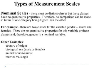 Types of Measurement Scales
Nominal Scales - there must be distinct classes but these classes
have no quantitative properties. Therefore, no comparison can be made
in terms of one category being higher than the other.
For example - there are two classes for the variable gender -- males and
females. There are no quantitative properties for this variable or these
classes and, therefore, gender is a nominal variable.
Other Examples:
country of origin
biological sex (male or female)
animal or non-animal
married vs. single
 