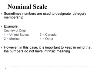 Nominal Scale
 Sometimes numbers are used to designate category
membership
 Example:
Country of Origin
1 = United States 3 = Canada
2 = Mexico 4 = Other
 However, in this case, it is important to keep in mind that
the numbers do not have intrinsic meaning
 