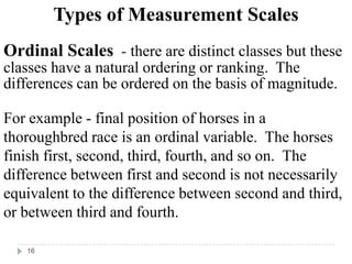 Types of Measurement Scales
Ordinal Scales - there are distinct classes but these
classes have a natural ordering or ranking. The
differences can be ordered on the basis of magnitude.
For example - final position of horses in a
thoroughbred race is an ordinal variable. The horses
finish first, second, third, fourth, and so on. The
difference between first and second is not necessarily
equivalent to the difference between second and third,
or between third and fourth.
16
 
