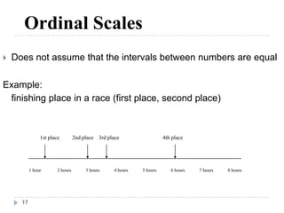 Ordinal Scales
 Does not assume that the intervals between numbers are equal
Example:
finishing place in a race (first place, second place)
1 hour 2 hours 3 hours 4 hours 5 hours 6 hours 7 hours 8 hours
1st place 2nd place 3rd place 4th place
17
 