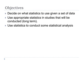 Objectives
 Decide on what statistics to use given a set of data
 Use appropriate statistics in studies that will be
conducted (long term).
 Use statistica to conduct some statistical analysis
 