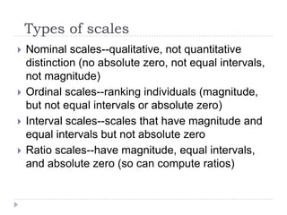 Types of scales
 Nominal scales--qualitative, not quantitative
distinction (no absolute zero, not equal intervals,
not magnitude)
 Ordinal scales--ranking individuals (magnitude,
but not equal intervals or absolute zero)
 Interval scales--scales that have magnitude and
equal intervals but not absolute zero
 Ratio scales--have magnitude, equal intervals,
and absolute zero (so can compute ratios)
 