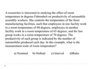 A researcher is interested in studying the effect of room
temperature in degrees Fahrenheit on productivity of automobile
assembly workers. She controls the temperature of the three
manufacturing facilities, such that employees in one facility work
in a room temperature of 60 degrees, employees in another
facility work in a room temperature of 65 degrees, and the last
group works in a room temperature of 70 degrees. The
productivity of each group is indicated by the number of
automobiles produced each day. In this example, what is the
measurement scale of room temperature?
a) Nominal b) Ordinal c) Interval d)Ratio
 