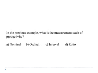 In the previous example, what is the measurement scale of
productivity?
a) Nominal b) Ordinal c) Interval d) Ratio
 