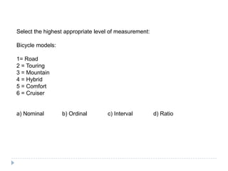 Select the highest appropriate level of measurement:
Bicycle models:
1= Road
2 = Touring
3 = Mountain
4 = Hybrid
5 = Comfort
6 = Cruiser
a) Nominal b) Ordinal c) Interval d) Ratio
 