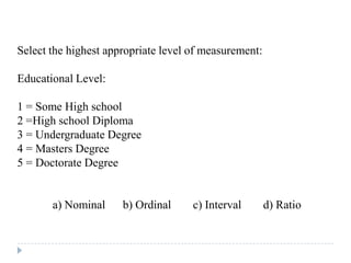 Select the highest appropriate level of measurement:
Educational Level:
1 = Some High school
2 =High school Diploma
3 = Undergraduate Degree
4 = Masters Degree
5 = Doctorate Degree
a) Nominal b) Ordinal c) Interval d) Ratio
 