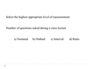 Select the highest appropriate level of measurement:
Number of questions asked during a class lecture
a) Nominal b) Ordinal c) Interval d) Ratio
 