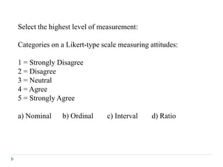 Select the highest level of measurement:
Categories on a Likert-type scale measuring attitudes:
1 = Strongly Disagree
2 = Disagree
3 = Neutral
4 = Agree
5 = Strongly Agree
a) Nominal b) Ordinal c) Interval d) Ratio
 