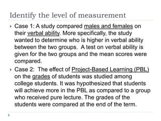 Identify the level of measurement
 Case 1: A study compared males and females on
their verbal ability. More specifically, the study
wanted to determine who is higher in verbal ability
between the two groups. A test on verbal ability is
given for the two groups and the mean scores were
compared.
 Case 2: The effect of Project-Based Learning (PBL)
on the grades of students was studied among
college students. It was hypothesized that students
will achieve more in the PBL as compared to a group
who received pure lecture. The grades of the
students were compared at the end of the term.
 