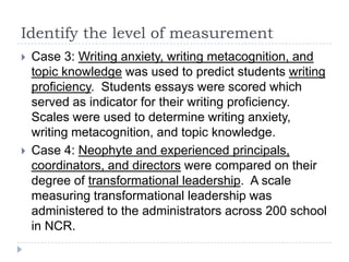 Identify the level of measurement
 Case 3: Writing anxiety, writing metacognition, and
topic knowledge was used to predict students writing
proficiency. Students essays were scored which
served as indicator for their writing proficiency.
Scales were used to determine writing anxiety,
writing metacognition, and topic knowledge.
 Case 4: Neophyte and experienced principals,
coordinators, and directors were compared on their
degree of transformational leadership. A scale
measuring transformational leadership was
administered to the administrators across 200 school
in NCR.
 