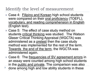Identify the level of measurement
 Case 4: Filipino and Korean high school students
were compared on their oral proficiency (TOEFL),
vocabulary, and reading comprehension in English
(English test).
 Case 5: The effect of case study method on
students critical thinking was studied. The Watson
Glaser Critical Thinking Appraisal (WGCTA) was
administered as a pretest then the case study
method was implemented for the rest of the term.
Towards the end of the term, the WGCTA was
administered again.
 Case 6: The frequencies of SV agreement errors in
an essay were counted among high school students
in the public and private. The comparison was also
done among high and low ability students in these
 